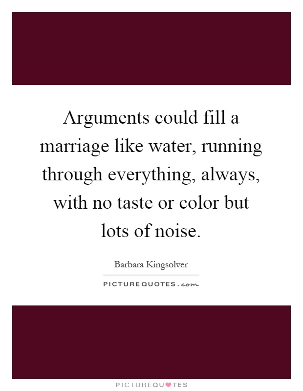Arguments could fill a marriage like water, running through everything, always, with no taste or color but lots of noise Picture Quote #1