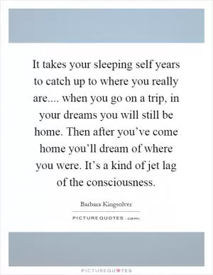 It takes your sleeping self years to catch up to where you really are.... when you go on a trip, in your dreams you will still be home. Then after you’ve come home you’ll dream of where you were. It’s a kind of jet lag of the consciousness Picture Quote #1
