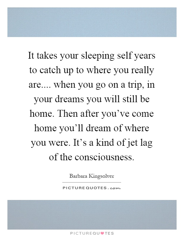 It takes your sleeping self years to catch up to where you really are.... when you go on a trip, in your dreams you will still be home. Then after you've come home you'll dream of where you were. It's a kind of jet lag of the consciousness Picture Quote #1