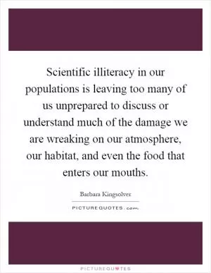 Scientific illiteracy in our populations is leaving too many of us unprepared to discuss or understand much of the damage we are wreaking on our atmosphere, our habitat, and even the food that enters our mouths Picture Quote #1