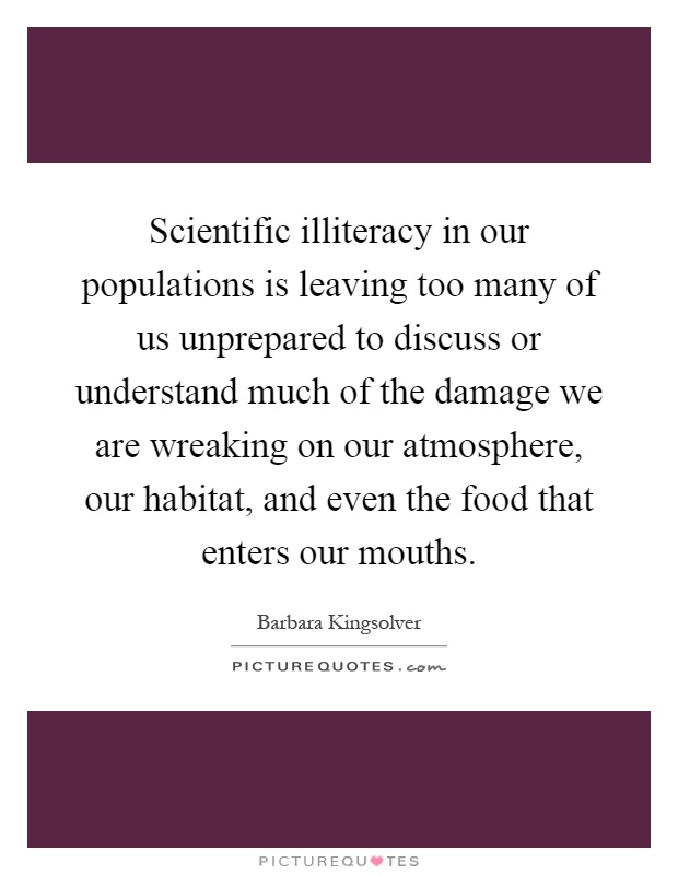 Scientific illiteracy in our populations is leaving too many of us unprepared to discuss or understand much of the damage we are wreaking on our atmosphere, our habitat, and even the food that enters our mouths Picture Quote #1