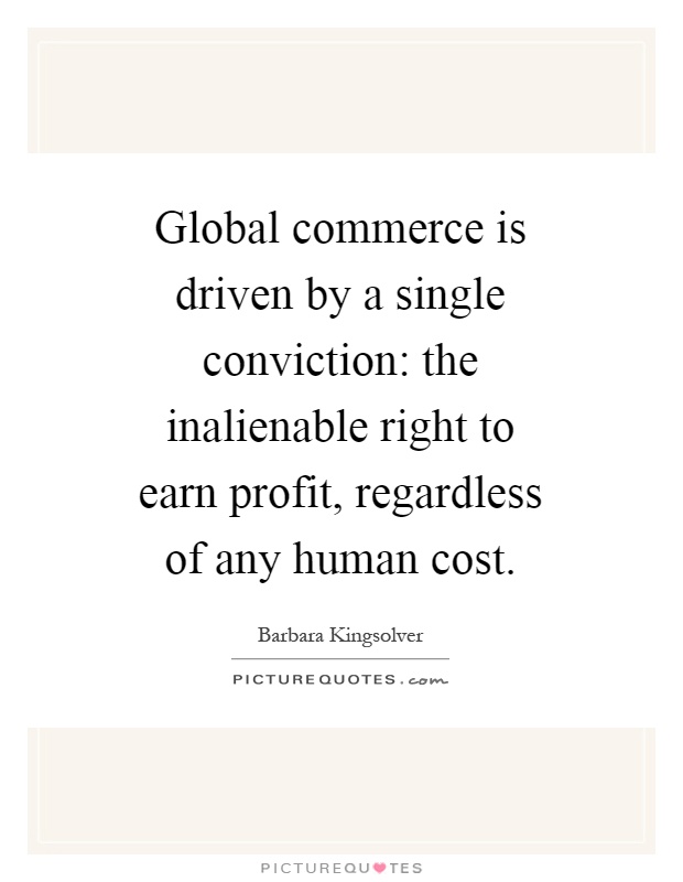 Global commerce is driven by a single conviction: the inalienable right to earn profit, regardless of any human cost Picture Quote #1