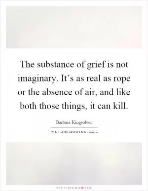 The substance of grief is not imaginary. It’s as real as rope or the absence of air, and like both those things, it can kill Picture Quote #1