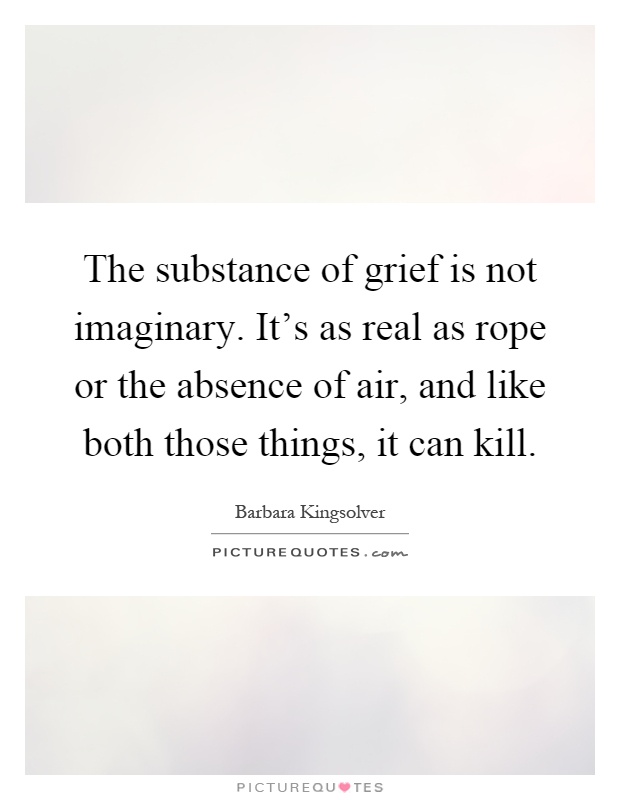 The substance of grief is not imaginary. It's as real as rope or the absence of air, and like both those things, it can kill Picture Quote #1