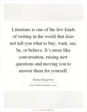 Literature is one of the few kinds of writing in the world that does not tell you what to buy, want, see, be, or believe. It’s more like conversation, raising new questions and moving you to answer them for yourself Picture Quote #1
