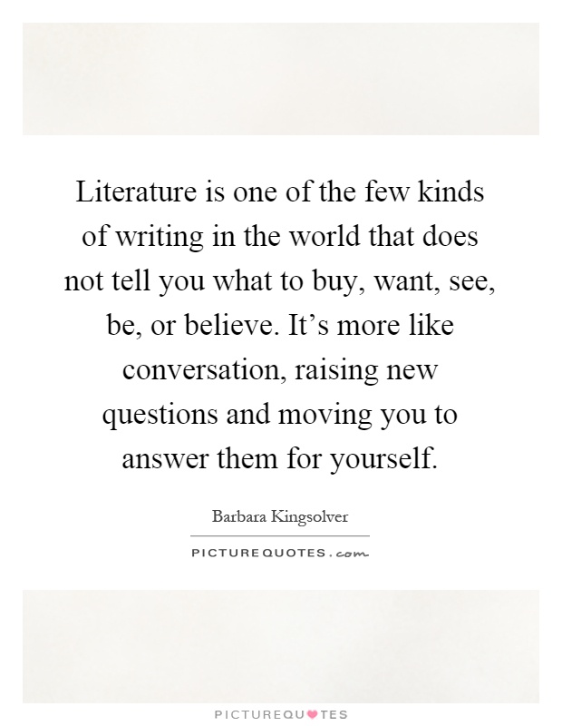 Literature is one of the few kinds of writing in the world that does not tell you what to buy, want, see, be, or believe. It's more like conversation, raising new questions and moving you to answer them for yourself Picture Quote #1