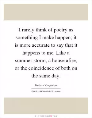 I rarely think of poetry as something I make happen; it is more accurate to say that it happens to me. Like a summer storm, a house afire, or the coincidence of both on the same day Picture Quote #1