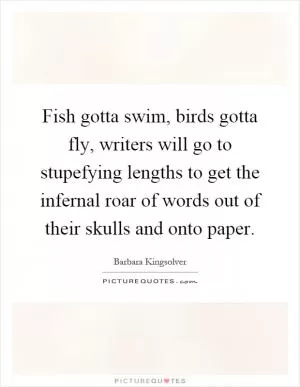 Fish gotta swim, birds gotta fly, writers will go to stupefying lengths to get the infernal roar of words out of their skulls and onto paper Picture Quote #1