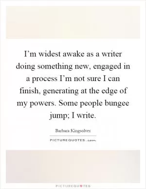 I’m widest awake as a writer doing something new, engaged in a process I’m not sure I can finish, generating at the edge of my powers. Some people bungee jump; I write Picture Quote #1