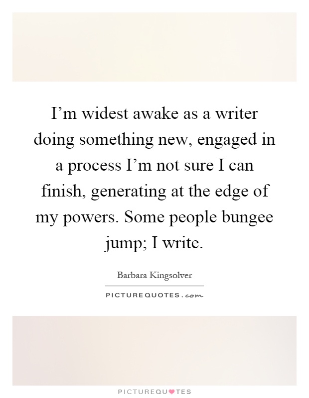 I'm widest awake as a writer doing something new, engaged in a process I'm not sure I can finish, generating at the edge of my powers. Some people bungee jump; I write Picture Quote #1