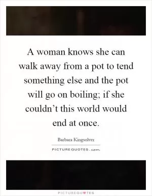 A woman knows she can walk away from a pot to tend something else and the pot will go on boiling; if she couldn’t this world would end at once Picture Quote #1