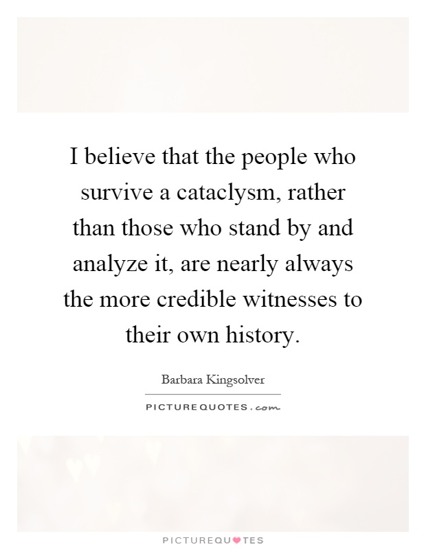 I believe that the people who survive a cataclysm, rather than those who stand by and analyze it, are nearly always the more credible witnesses to their own history Picture Quote #1