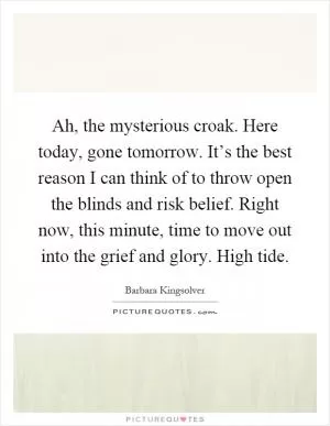 Ah, the mysterious croak. Here today, gone tomorrow. It’s the best reason I can think of to throw open the blinds and risk belief. Right now, this minute, time to move out into the grief and glory. High tide Picture Quote #1