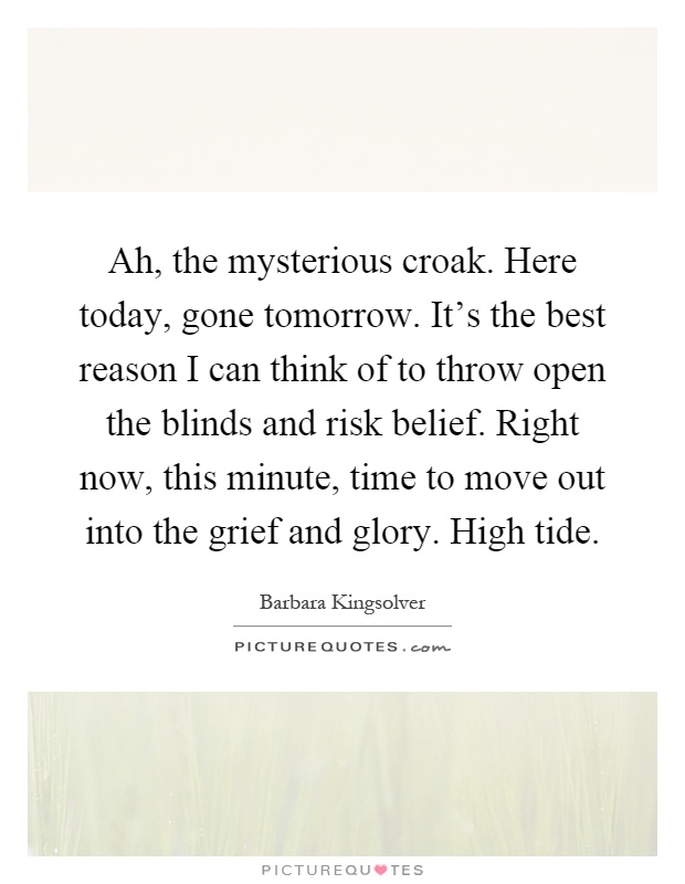 Ah, the mysterious croak. Here today, gone tomorrow. It's the best reason I can think of to throw open the blinds and risk belief. Right now, this minute, time to move out into the grief and glory. High tide Picture Quote #1