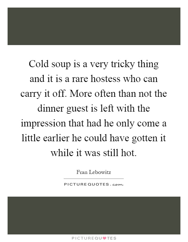 Cold soup is a very tricky thing and it is a rare hostess who can carry it off. More often than not the dinner guest is left with the impression that had he only come a little earlier he could have gotten it while it was still hot Picture Quote #1