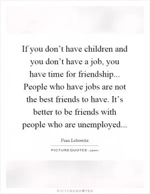 If you don’t have children and you don’t have a job, you have time for friendship... People who have jobs are not the best friends to have. It’s better to be friends with people who are unemployed Picture Quote #1