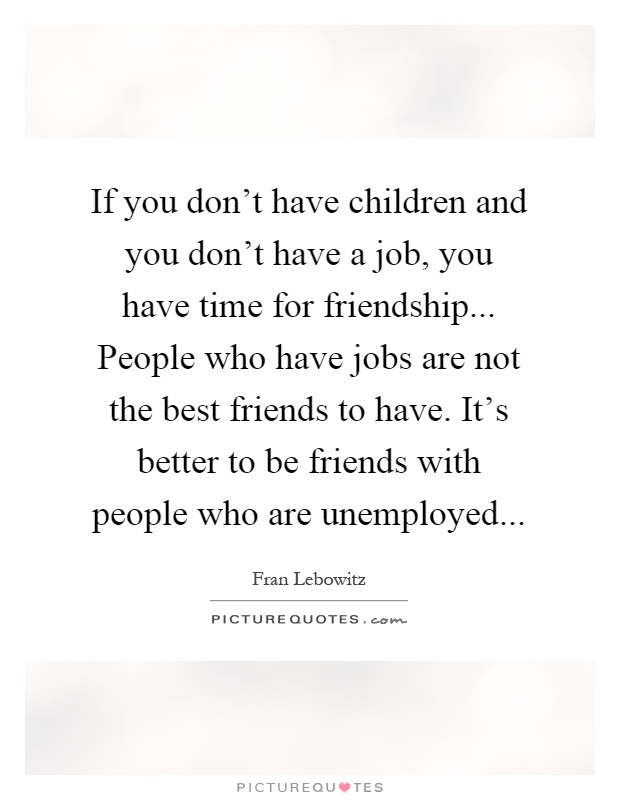 If you don't have children and you don't have a job, you have time for friendship... People who have jobs are not the best friends to have. It's better to be friends with people who are unemployed Picture Quote #1