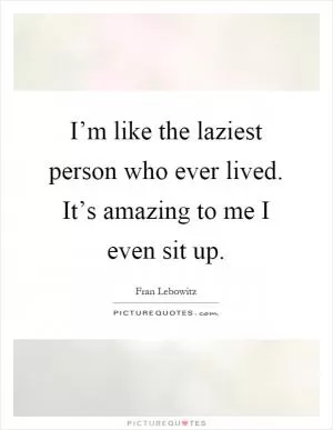 I’m like the laziest person who ever lived. It’s amazing to me I even sit up Picture Quote #1