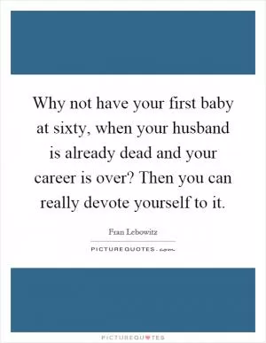Why not have your first baby at sixty, when your husband is already dead and your career is over? Then you can really devote yourself to it Picture Quote #1