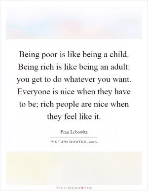 Being poor is like being a child. Being rich is like being an adult: you get to do whatever you want. Everyone is nice when they have to be; rich people are nice when they feel like it Picture Quote #1