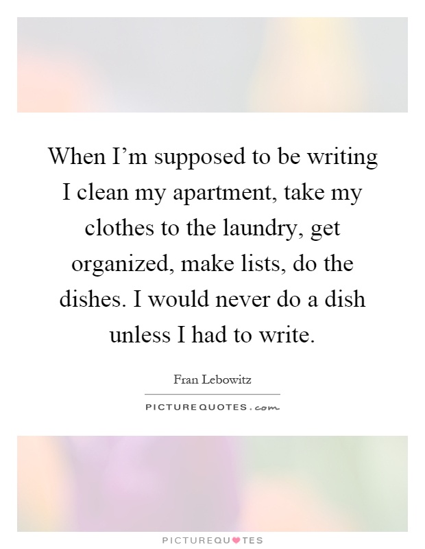 When I'm supposed to be writing I clean my apartment, take my clothes to the laundry, get organized, make lists, do the dishes. I would never do a dish unless I had to write Picture Quote #1
