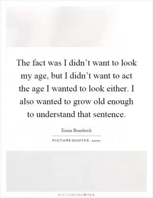 The fact was I didn’t want to look my age, but I didn’t want to act the age I wanted to look either. I also wanted to grow old enough to understand that sentence Picture Quote #1