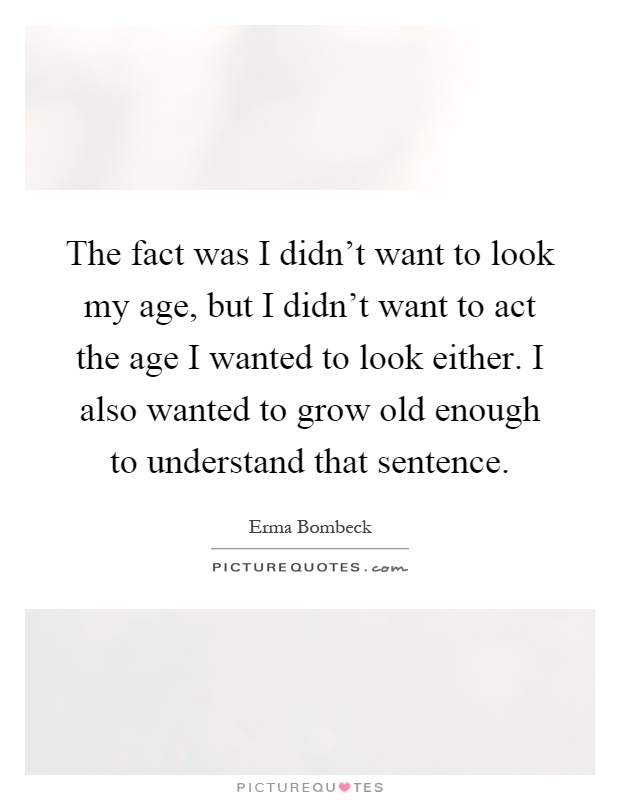 The fact was I didn't want to look my age, but I didn't want to act the age I wanted to look either. I also wanted to grow old enough to understand that sentence Picture Quote #1