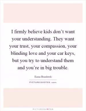 I firmly believe kids don’t want your understanding. They want your trust, your compassion, your blinding love and your car keys, but you try to understand them and you’re in big trouble Picture Quote #1