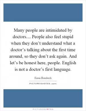 Many people are intimidated by doctors.... People also feel stupid when they don’t understand what a doctor’s talking about the first time around, so they don’t ask again. And let’s be honest here, people. English is not a doctor’s first language Picture Quote #1