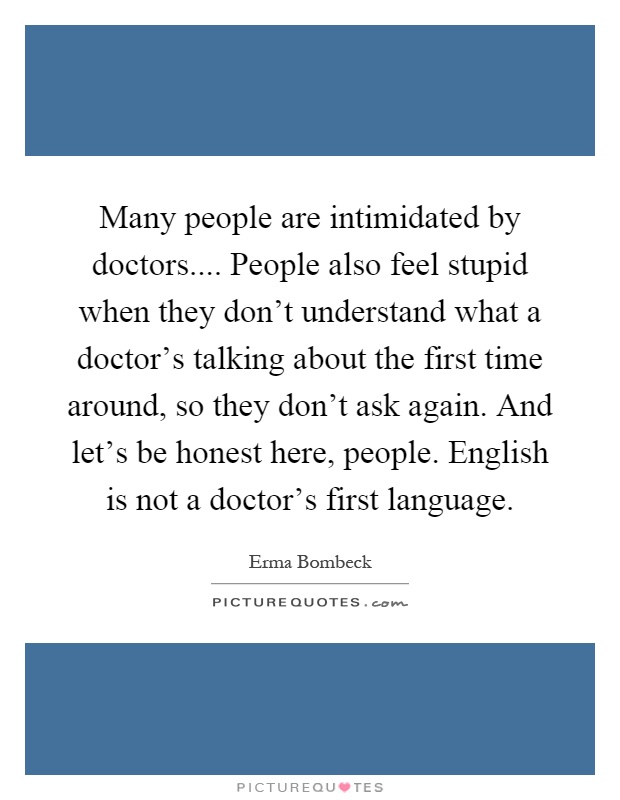 Many people are intimidated by doctors.... People also feel stupid when they don't understand what a doctor's talking about the first time around, so they don't ask again. And let's be honest here, people. English is not a doctor's first language Picture Quote #1