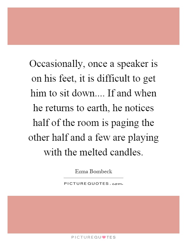 Occasionally, once a speaker is on his feet, it is difficult to get him to sit down.... If and when he returns to earth, he notices half of the room is paging the other half and a few are playing with the melted candles Picture Quote #1