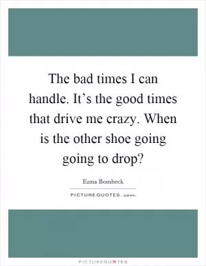 The bad times I can handle. It’s the good times that drive me crazy. When is the other shoe going going to drop? Picture Quote #1