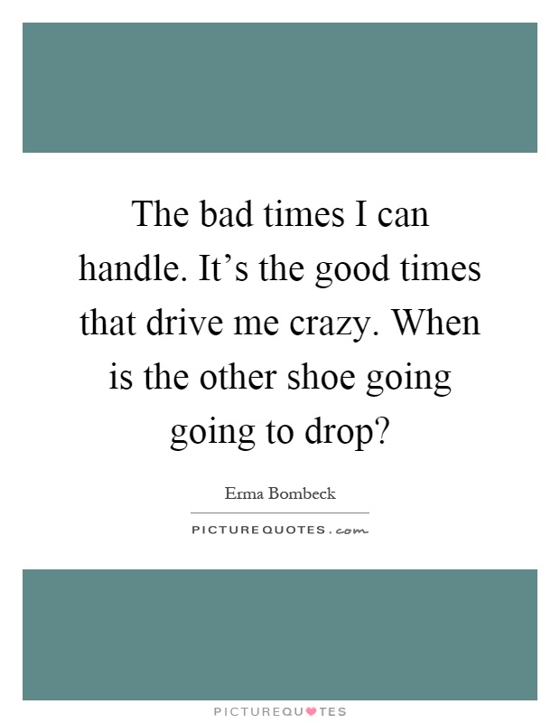 The bad times I can handle. It's the good times that drive me crazy. When is the other shoe going going to drop? Picture Quote #1