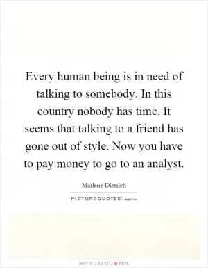 Every human being is in need of talking to somebody. In this country nobody has time. It seems that talking to a friend has gone out of style. Now you have to pay money to go to an analyst Picture Quote #1