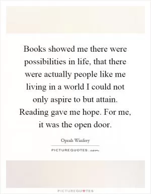 Books showed me there were possibilities in life, that there were actually people like me living in a world I could not only aspire to but attain. Reading gave me hope. For me, it was the open door Picture Quote #1