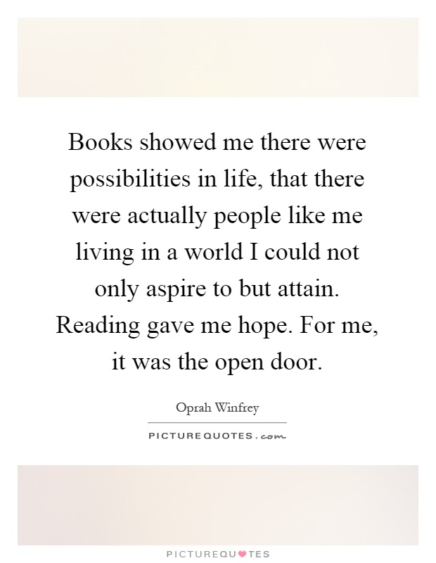 Books showed me there were possibilities in life, that there were actually people like me living in a world I could not only aspire to but attain. Reading gave me hope. For me, it was the open door Picture Quote #1