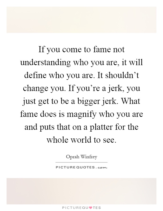 If you come to fame not understanding who you are, it will define who you are. It shouldn't change you. If you're a jerk, you just get to be a bigger jerk. What fame does is magnify who you are and puts that on a platter for the whole world to see Picture Quote #1