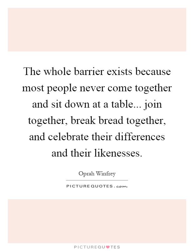 The whole barrier exists because most people never come together and sit down at a table... join together, break bread together, and celebrate their differences and their likenesses Picture Quote #1