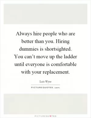 Always hire people who are better than you. Hiring dummies is shortsighted. You can’t move up the ladder until everyone is comfortable with your replacement Picture Quote #1
