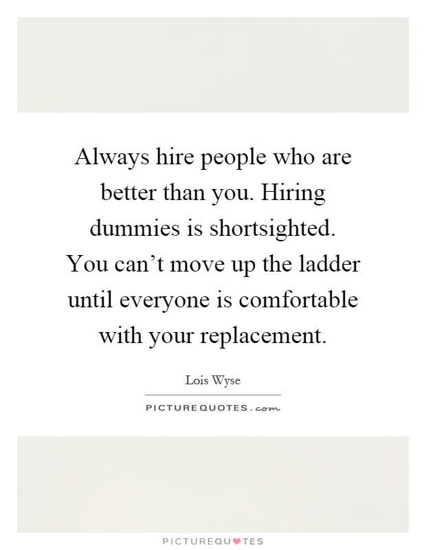 Always hire people who are better than you. Hiring dummies is shortsighted. You can't move up the ladder until everyone is comfortable with your replacement Picture Quote #1