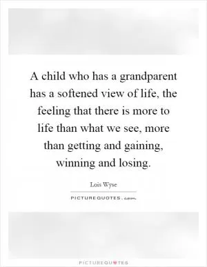 A child who has a grandparent has a softened view of life, the feeling that there is more to life than what we see, more than getting and gaining, winning and losing Picture Quote #1