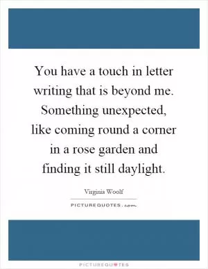 You have a touch in letter writing that is beyond me. Something unexpected, like coming round a corner in a rose garden and finding it still daylight Picture Quote #1