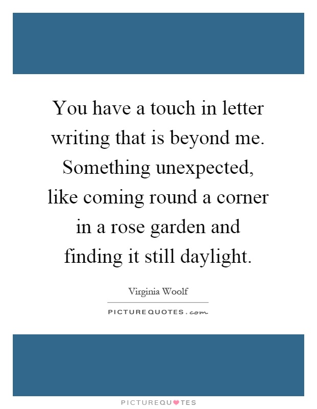 You have a touch in letter writing that is beyond me. Something unexpected, like coming round a corner in a rose garden and finding it still daylight Picture Quote #1