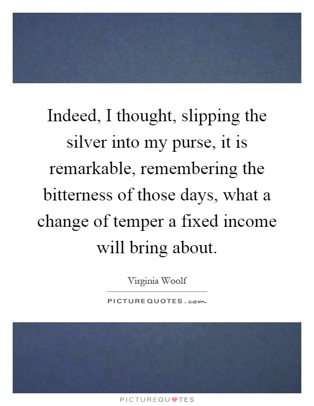 Indeed, I thought, slipping the silver into my purse, it is remarkable, remembering the bitterness of those days, what a change of temper a fixed income will bring about Picture Quote #1