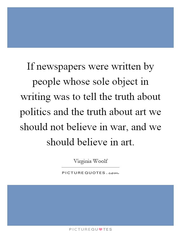 If newspapers were written by people whose sole object in writing was to tell the truth about politics and the truth about art we should not believe in war, and we should believe in art Picture Quote #1