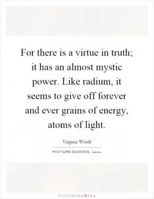 For there is a virtue in truth; it has an almost mystic power. Like radium, it seems to give off forever and ever grains of energy, atoms of light Picture Quote #1