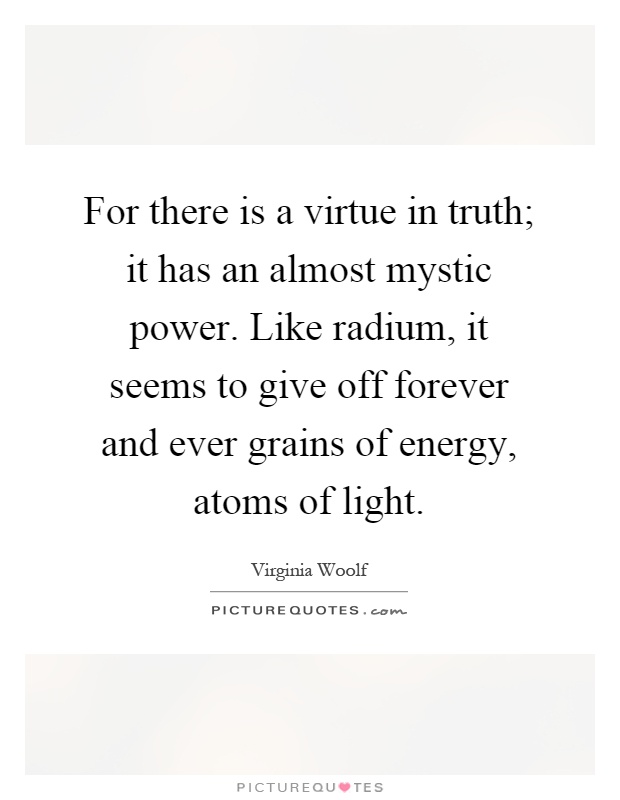 For there is a virtue in truth; it has an almost mystic power. Like radium, it seems to give off forever and ever grains of energy, atoms of light Picture Quote #1
