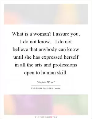 What is a woman? I assure you, I do not know... I do not believe that anybody can know until she has expressed herself in all the arts and professions open to human skill Picture Quote #1