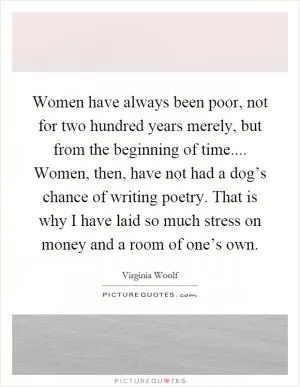 Women have always been poor, not for two hundred years merely, but from the beginning of time.... Women, then, have not had a dog’s chance of writing poetry. That is why I have laid so much stress on money and a room of one’s own Picture Quote #1
