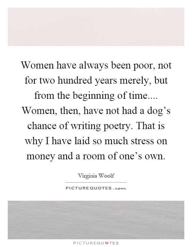 Women have always been poor, not for two hundred years merely, but from the beginning of time.... Women, then, have not had a dog's chance of writing poetry. That is why I have laid so much stress on money and a room of one's own Picture Quote #1